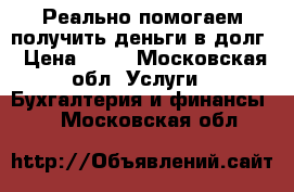 Реально помогаем получить деньги в долг › Цена ­ 15 - Московская обл. Услуги » Бухгалтерия и финансы   . Московская обл.